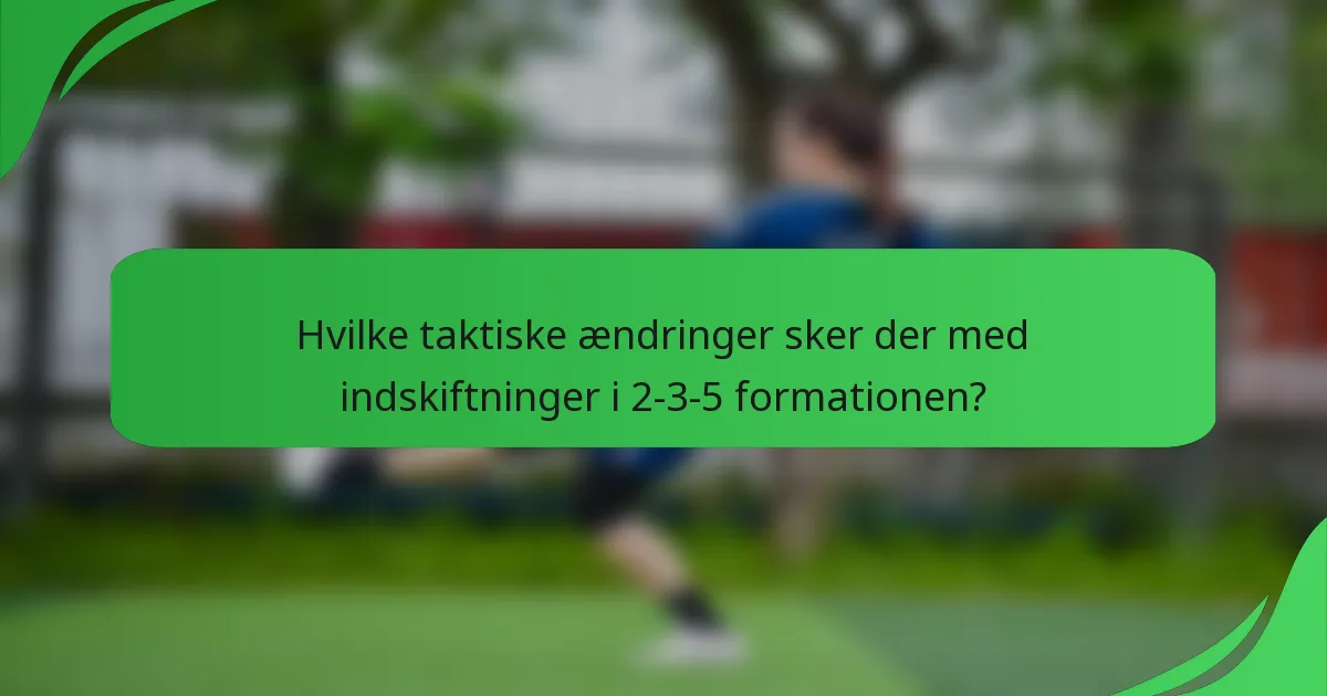 Hvilke taktiske ændringer sker der med indskiftninger i 2-3-5 formationen?